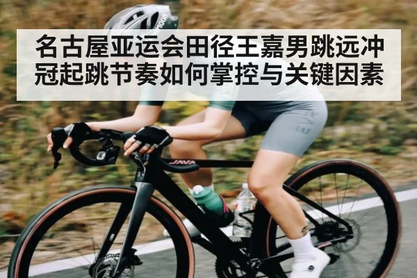 名古屋亚运会田径王嘉男跳远冲冠起跳节奏如何掌控与关键因素（kaiyun）