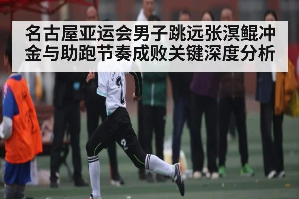 名古屋亚运会男子跳远张溟鲲冲金与助跑节奏成败关键深度分析（kaiyun）
