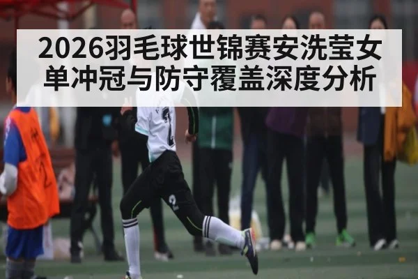 2026羽毛球世锦赛安洗莹女单冲冠与防守覆盖深度分析