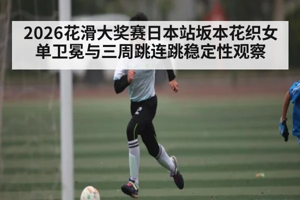 2026花滑大奖赛日本站坂本花织女单卫冕与三周跳连跳稳定性观察（kaiyun）